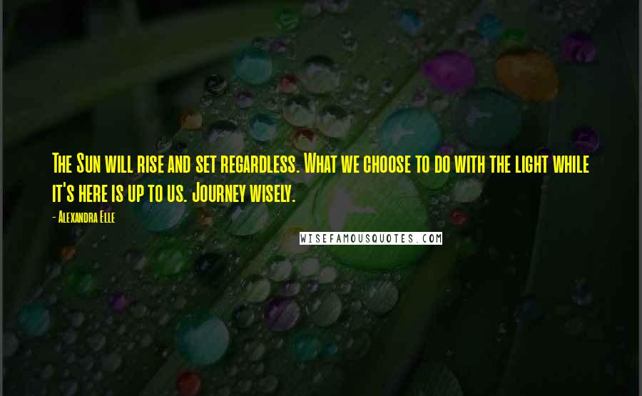 Alexandra Elle Quotes: The Sun will rise and set regardless. What we choose to do with the light while it's here is up to us. Journey wisely.