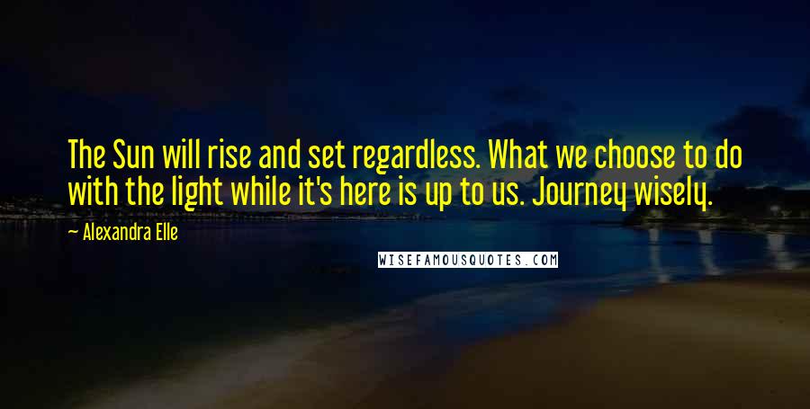 Alexandra Elle Quotes: The Sun will rise and set regardless. What we choose to do with the light while it's here is up to us. Journey wisely.