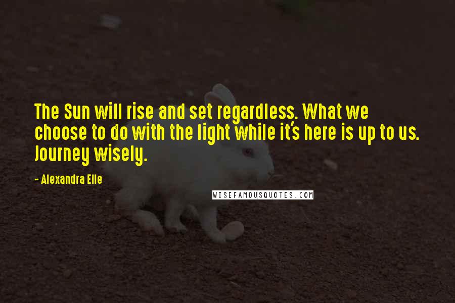 Alexandra Elle Quotes: The Sun will rise and set regardless. What we choose to do with the light while it's here is up to us. Journey wisely.