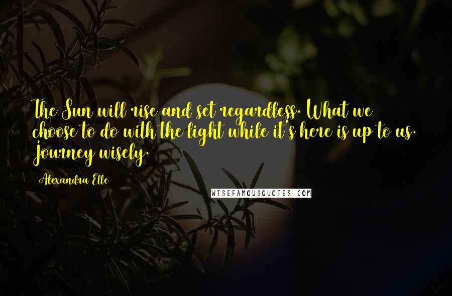 Alexandra Elle Quotes: The Sun will rise and set regardless. What we choose to do with the light while it's here is up to us. Journey wisely.