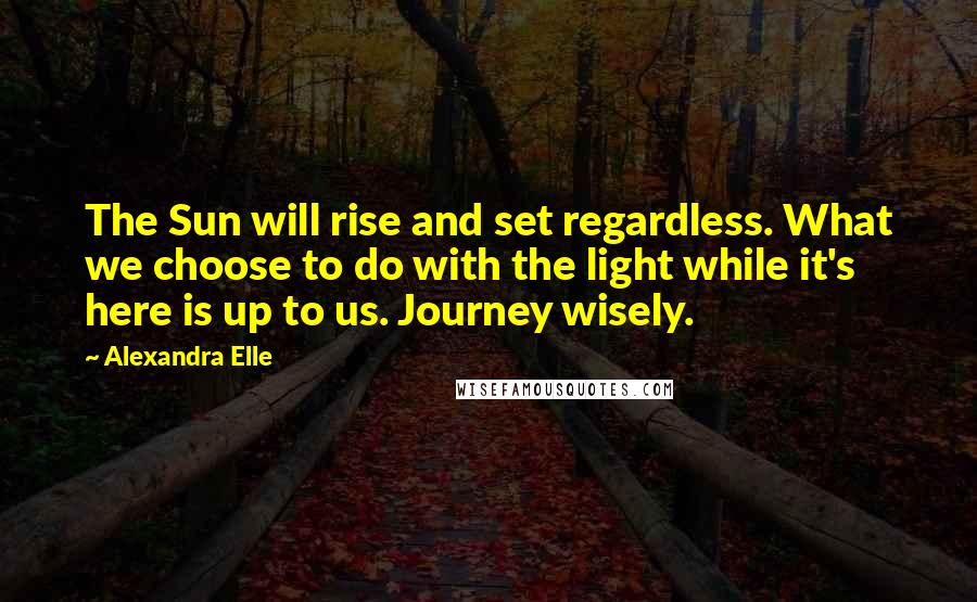 Alexandra Elle Quotes: The Sun will rise and set regardless. What we choose to do with the light while it's here is up to us. Journey wisely.