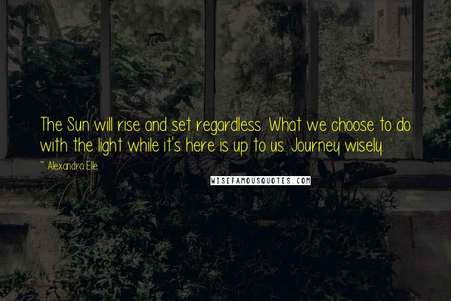 Alexandra Elle Quotes: The Sun will rise and set regardless. What we choose to do with the light while it's here is up to us. Journey wisely.