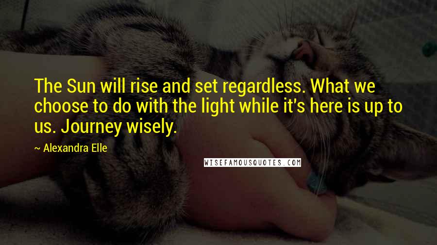 Alexandra Elle Quotes: The Sun will rise and set regardless. What we choose to do with the light while it's here is up to us. Journey wisely.