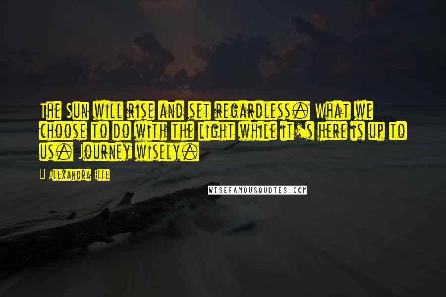 Alexandra Elle Quotes: The Sun will rise and set regardless. What we choose to do with the light while it's here is up to us. Journey wisely.