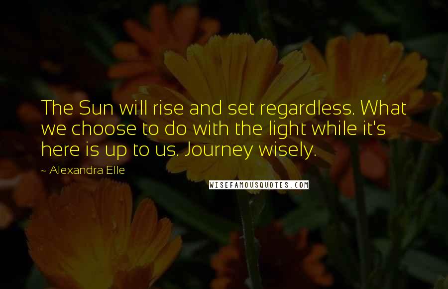 Alexandra Elle Quotes: The Sun will rise and set regardless. What we choose to do with the light while it's here is up to us. Journey wisely.