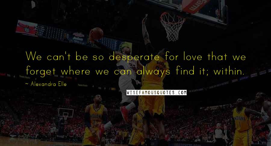 Alexandra Elle Quotes: We can't be so desperate for love that we forget where we can always find it; within.