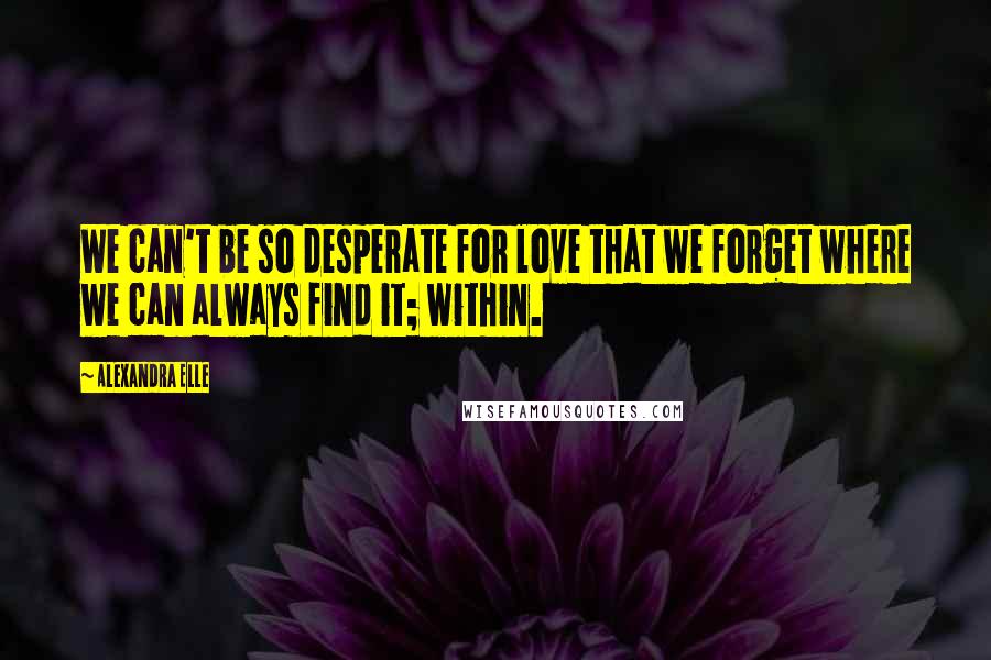 Alexandra Elle Quotes: We can't be so desperate for love that we forget where we can always find it; within.