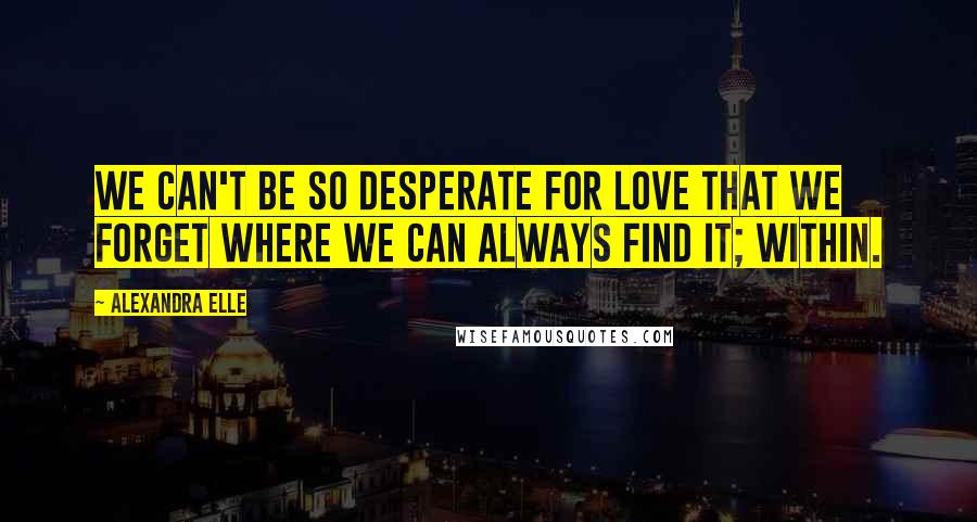 Alexandra Elle Quotes: We can't be so desperate for love that we forget where we can always find it; within.