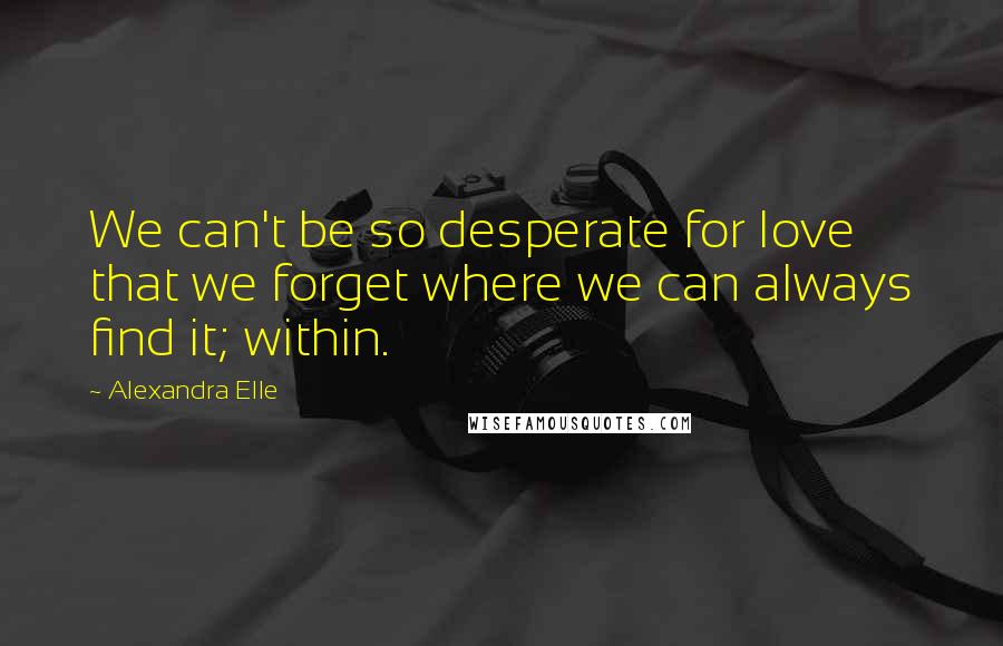 Alexandra Elle Quotes: We can't be so desperate for love that we forget where we can always find it; within.