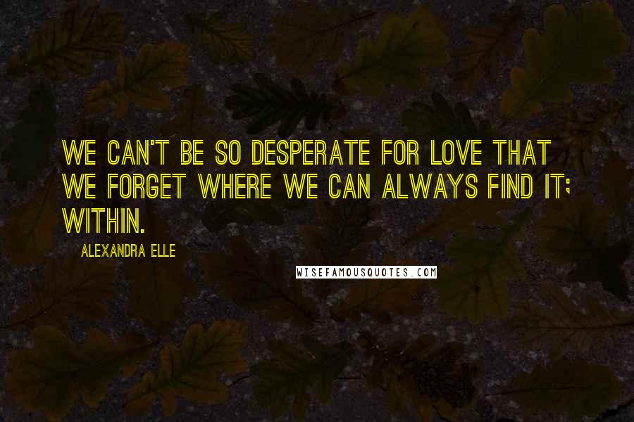 Alexandra Elle Quotes: We can't be so desperate for love that we forget where we can always find it; within.