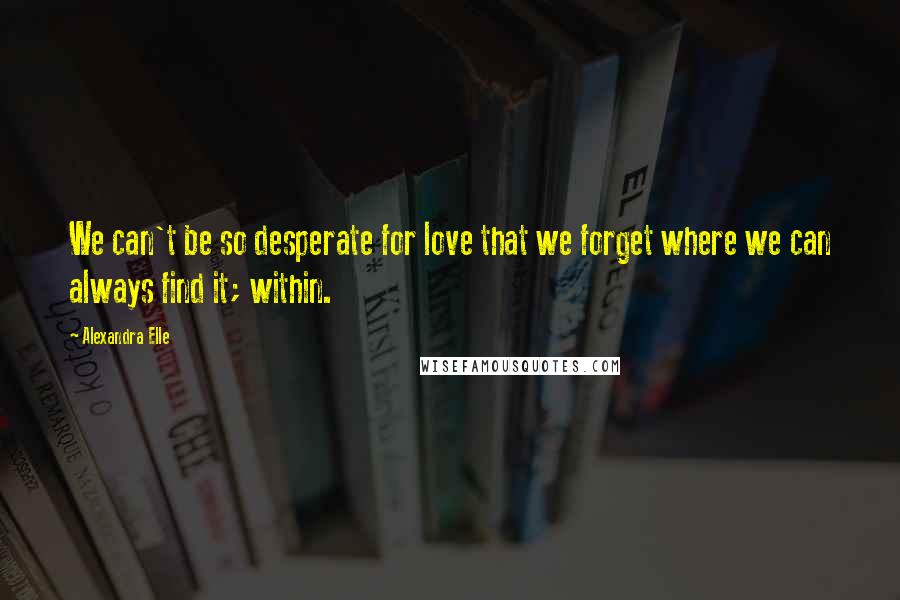Alexandra Elle Quotes: We can't be so desperate for love that we forget where we can always find it; within.