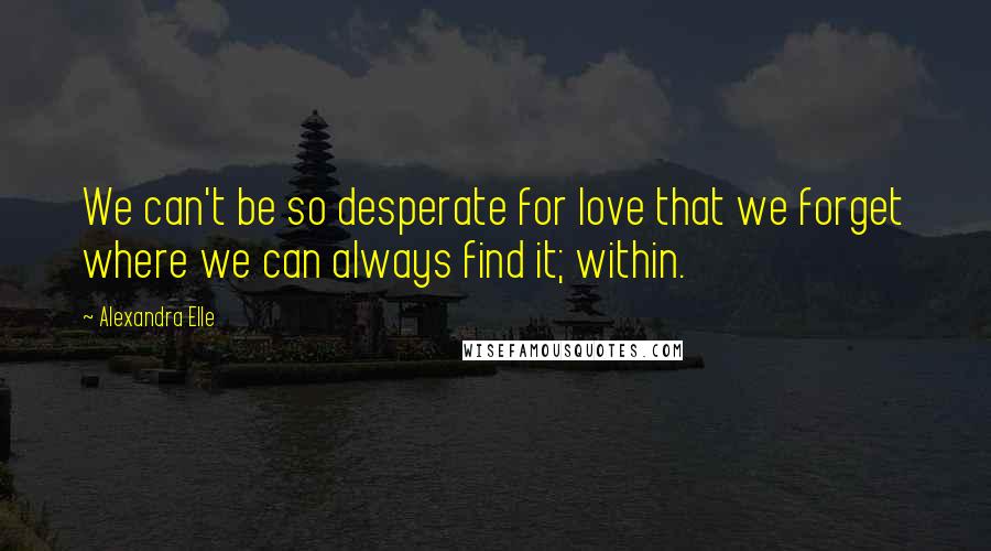 Alexandra Elle Quotes: We can't be so desperate for love that we forget where we can always find it; within.