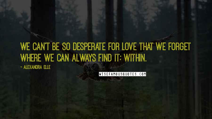 Alexandra Elle Quotes: We can't be so desperate for love that we forget where we can always find it; within.