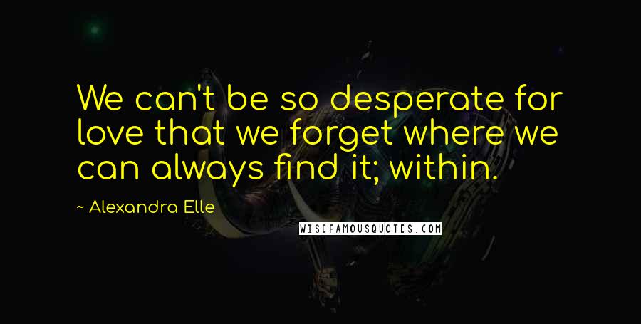 Alexandra Elle Quotes: We can't be so desperate for love that we forget where we can always find it; within.