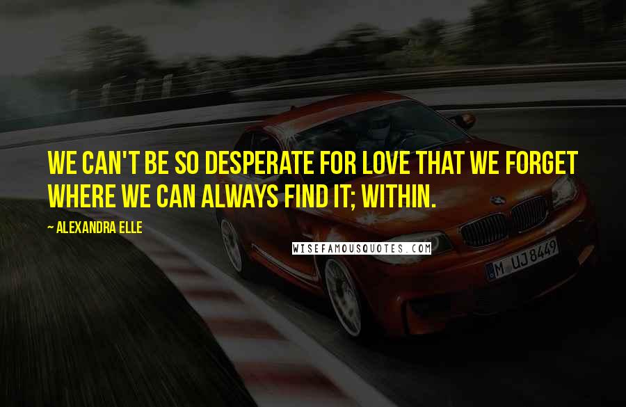 Alexandra Elle Quotes: We can't be so desperate for love that we forget where we can always find it; within.