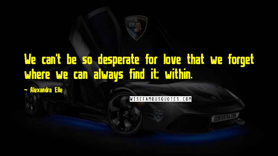 Alexandra Elle Quotes: We can't be so desperate for love that we forget where we can always find it; within.