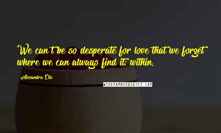 Alexandra Elle Quotes: We can't be so desperate for love that we forget where we can always find it; within.