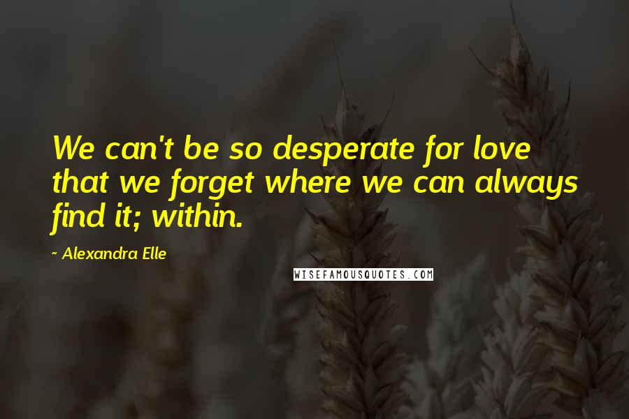Alexandra Elle Quotes: We can't be so desperate for love that we forget where we can always find it; within.