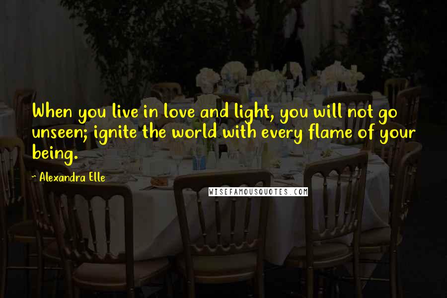 Alexandra Elle Quotes: When you live in love and light, you will not go unseen; ignite the world with every flame of your being.