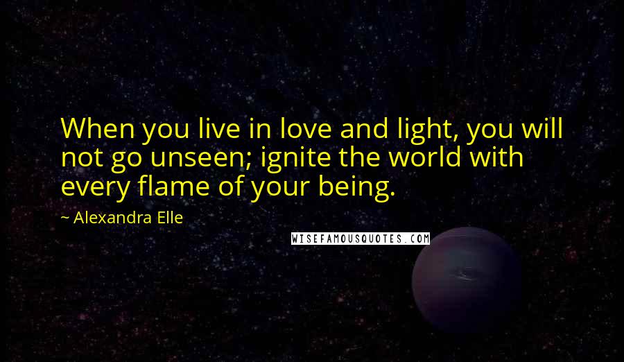 Alexandra Elle Quotes: When you live in love and light, you will not go unseen; ignite the world with every flame of your being.