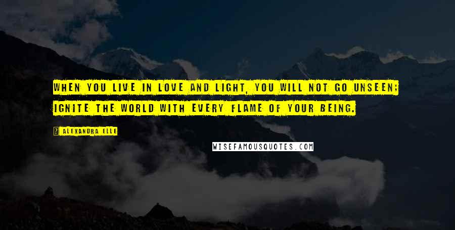 Alexandra Elle Quotes: When you live in love and light, you will not go unseen; ignite the world with every flame of your being.