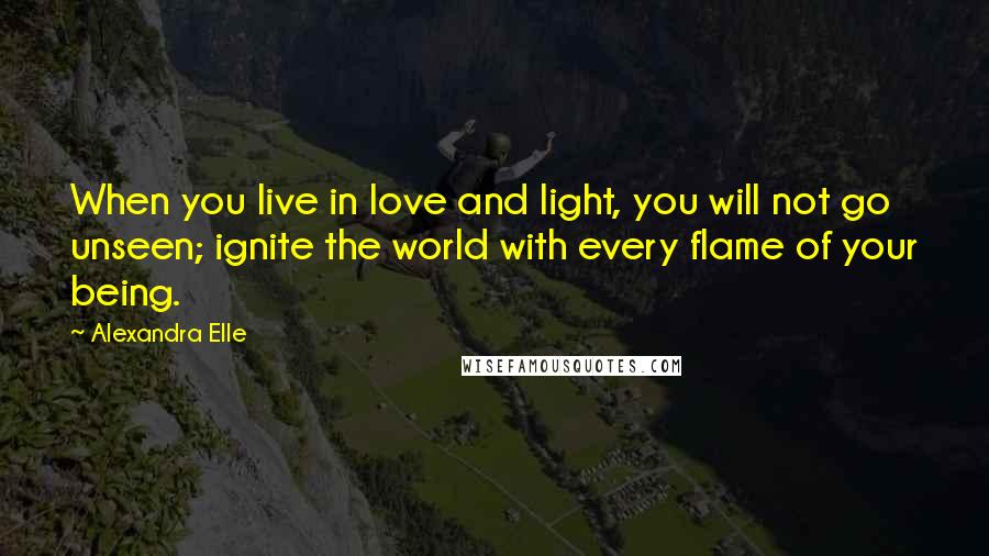 Alexandra Elle Quotes: When you live in love and light, you will not go unseen; ignite the world with every flame of your being.