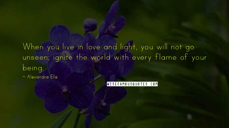 Alexandra Elle Quotes: When you live in love and light, you will not go unseen; ignite the world with every flame of your being.