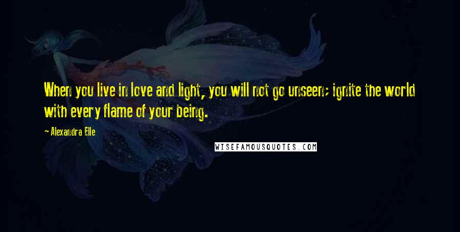 Alexandra Elle Quotes: When you live in love and light, you will not go unseen; ignite the world with every flame of your being.