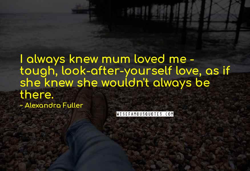 Alexandra Fuller Quotes: I always knew mum loved me - tough, look-after-yourself love, as if she knew she wouldn't always be there.