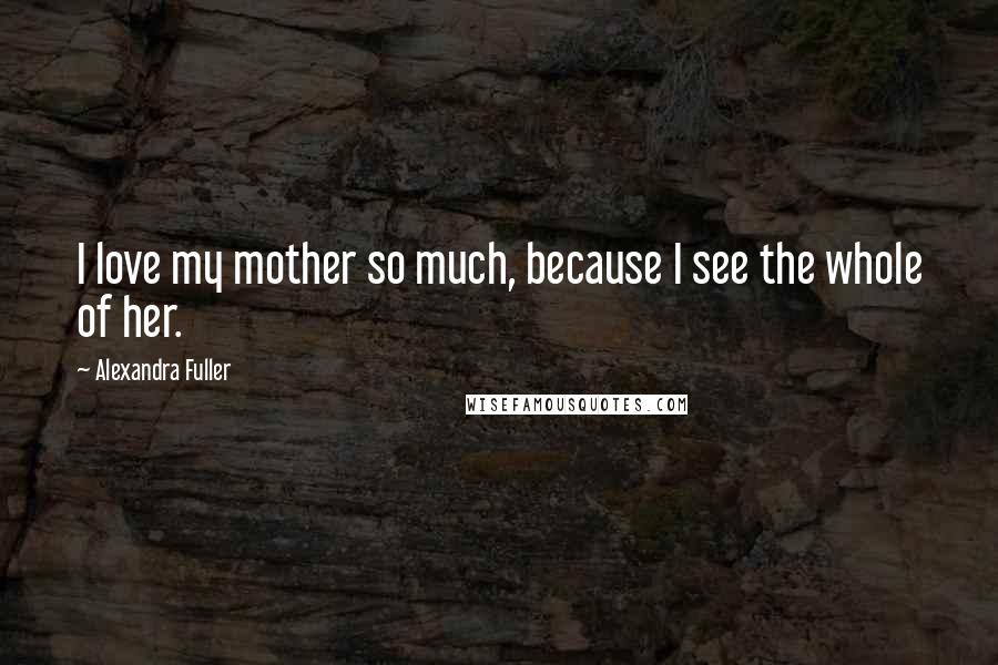 Alexandra Fuller Quotes: I love my mother so much, because I see the whole of her.