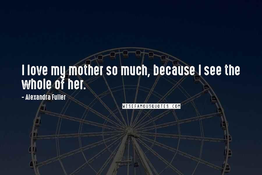 Alexandra Fuller Quotes: I love my mother so much, because I see the whole of her.