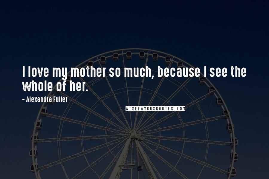 Alexandra Fuller Quotes: I love my mother so much, because I see the whole of her.