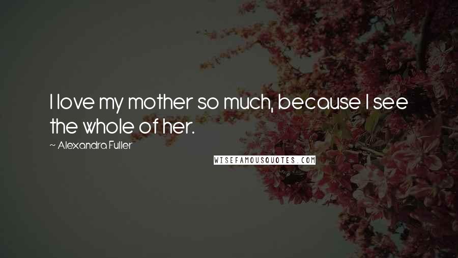 Alexandra Fuller Quotes: I love my mother so much, because I see the whole of her.