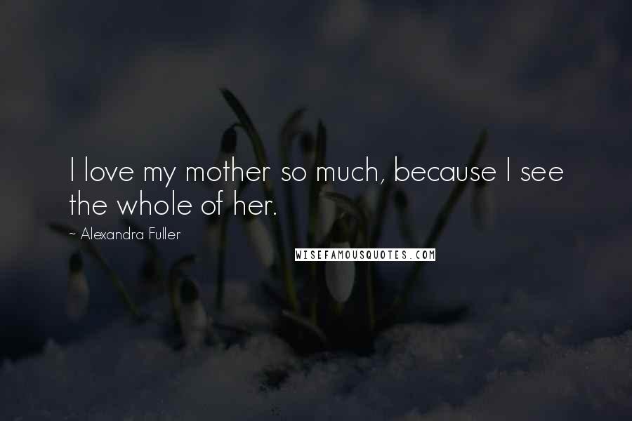 Alexandra Fuller Quotes: I love my mother so much, because I see the whole of her.