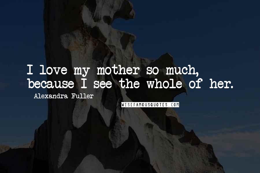 Alexandra Fuller Quotes: I love my mother so much, because I see the whole of her.