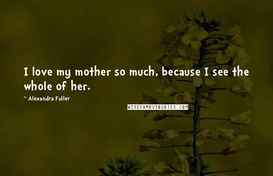 Alexandra Fuller Quotes: I love my mother so much, because I see the whole of her.