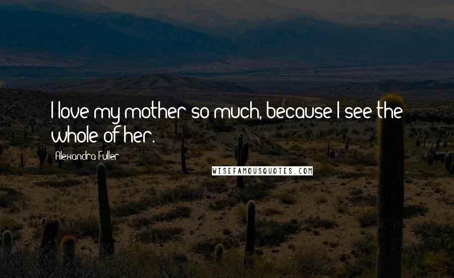 Alexandra Fuller Quotes: I love my mother so much, because I see the whole of her.