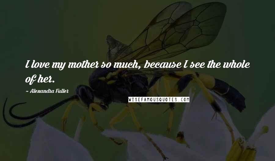 Alexandra Fuller Quotes: I love my mother so much, because I see the whole of her.