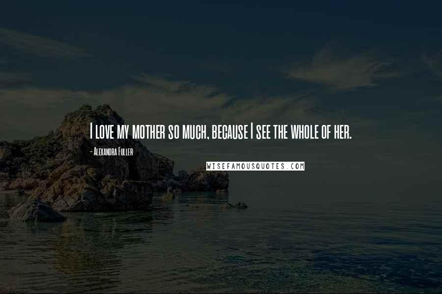 Alexandra Fuller Quotes: I love my mother so much, because I see the whole of her.