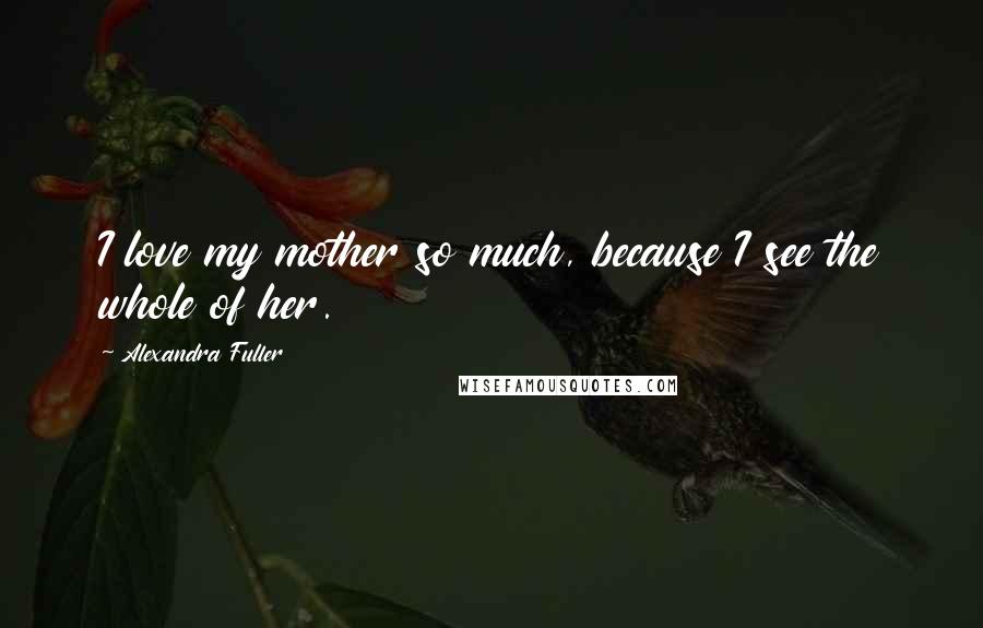 Alexandra Fuller Quotes: I love my mother so much, because I see the whole of her.