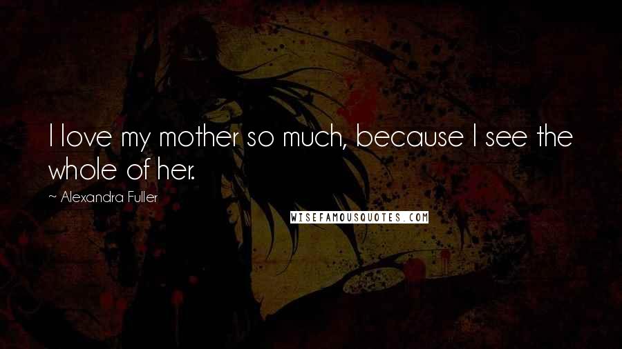 Alexandra Fuller Quotes: I love my mother so much, because I see the whole of her.