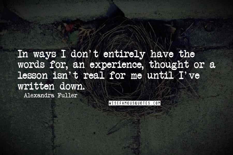 Alexandra Fuller Quotes: In ways I don't entirely have the words for, an experience, thought or a lesson isn't real for me until I've written down.