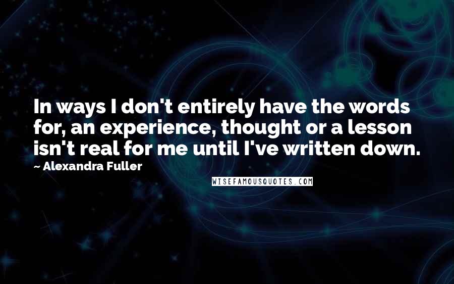 Alexandra Fuller Quotes: In ways I don't entirely have the words for, an experience, thought or a lesson isn't real for me until I've written down.