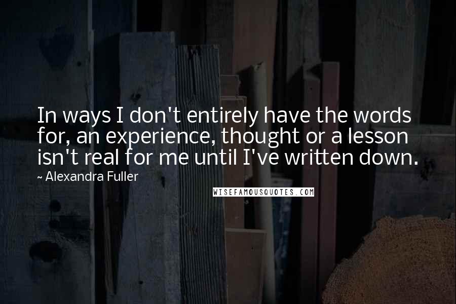 Alexandra Fuller Quotes: In ways I don't entirely have the words for, an experience, thought or a lesson isn't real for me until I've written down.