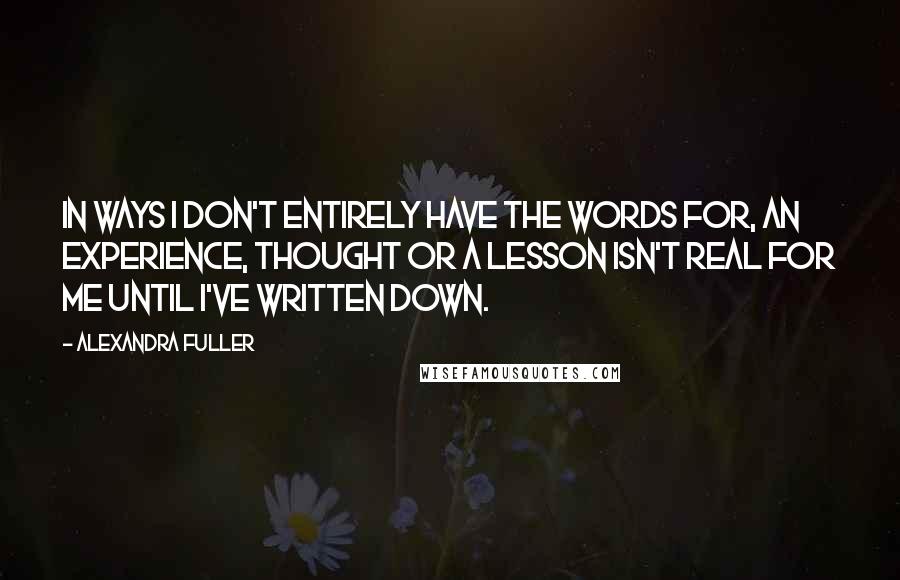 Alexandra Fuller Quotes: In ways I don't entirely have the words for, an experience, thought or a lesson isn't real for me until I've written down.