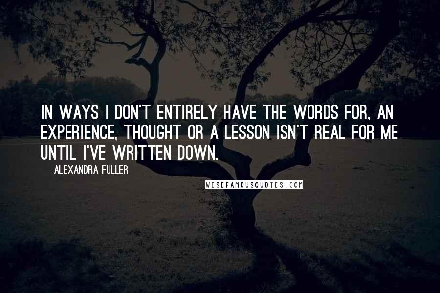 Alexandra Fuller Quotes: In ways I don't entirely have the words for, an experience, thought or a lesson isn't real for me until I've written down.