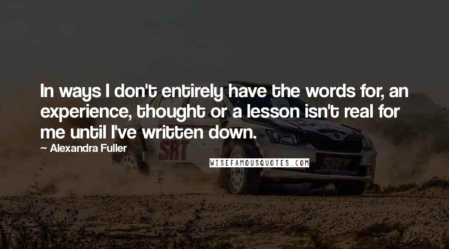 Alexandra Fuller Quotes: In ways I don't entirely have the words for, an experience, thought or a lesson isn't real for me until I've written down.