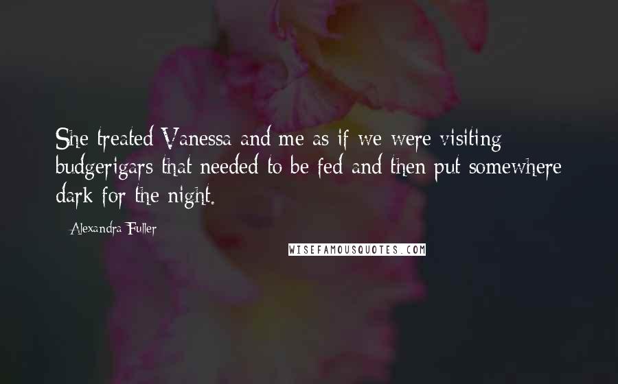 Alexandra Fuller Quotes: She treated Vanessa and me as if we were visiting budgerigars that needed to be fed and then put somewhere dark for the night.