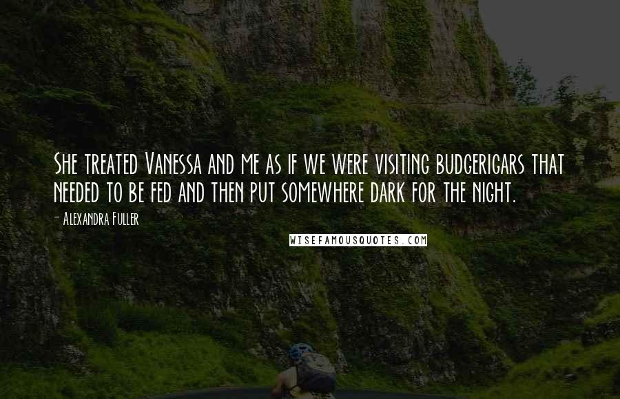 Alexandra Fuller Quotes: She treated Vanessa and me as if we were visiting budgerigars that needed to be fed and then put somewhere dark for the night.