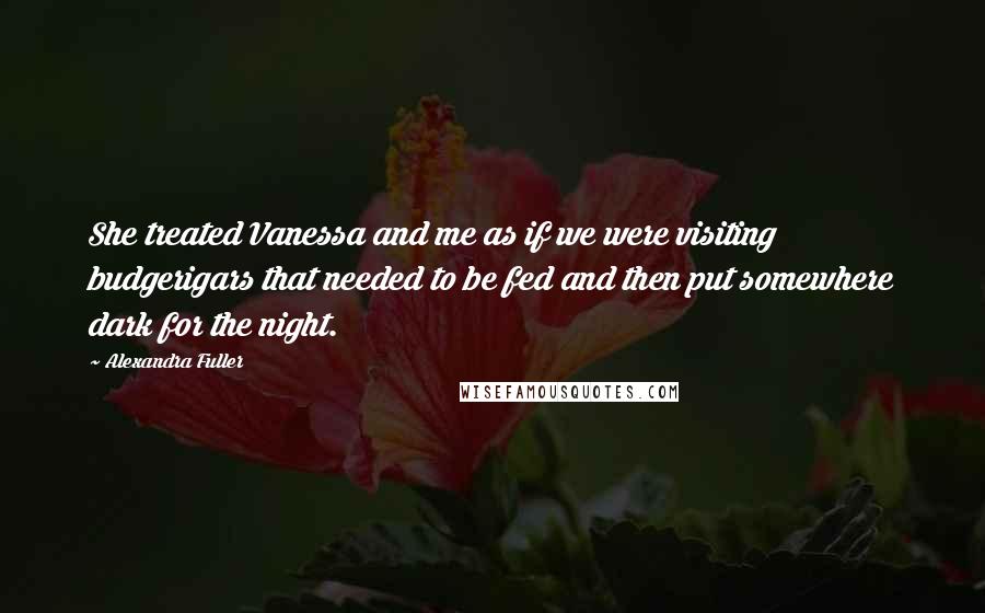 Alexandra Fuller Quotes: She treated Vanessa and me as if we were visiting budgerigars that needed to be fed and then put somewhere dark for the night.
